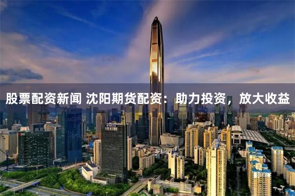 股票配資新聞 沈陽期貨配資：助力投資，放大收益