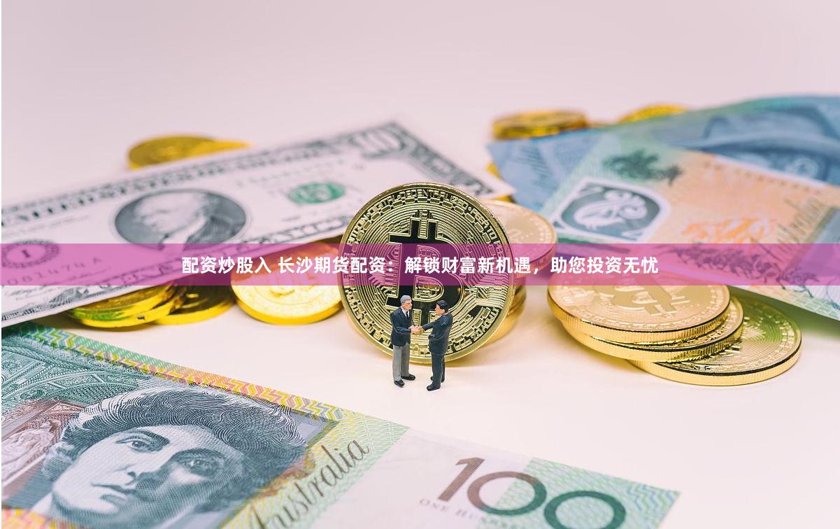 配資炒股入 長沙期貨配資：解鎖財富新機遇，助您投資無憂