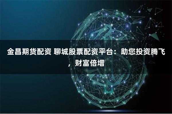 金昌期貨配資 聊城股票配資平臺:助您投資騰飛,財富倍增