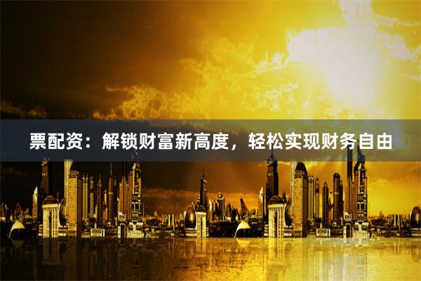 票配資：解鎖財富新高度，輕松實現財務自由